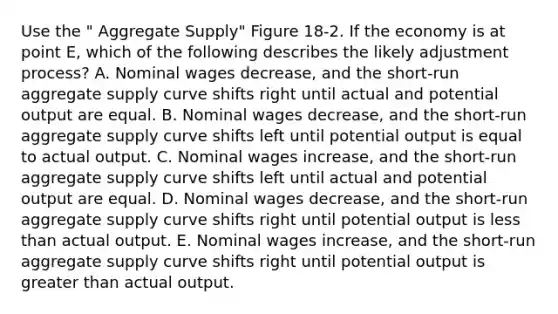 Use the " Aggregate Supply" Figure 18-2. If the economy is at point E, which of the following describes the likely adjustment process? A. Nominal wages decrease, and the short-run aggregate supply curve shifts right until actual and potential output are equal. B. Nominal wages decrease, and the short-run aggregate supply curve shifts left until potential output is equal to actual output. C. Nominal wages increase, and the short-run aggregate supply curve shifts left until actual and potential output are equal. D. Nominal wages decrease, and the short-run aggregate supply curve shifts right until potential output is less than actual output. E. Nominal wages increase, and the short-run aggregate supply curve shifts right until potential output is greater than actual output.