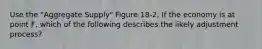 Use the "Aggregate Supply" Figure 18-2. If the economy is at point F, which of the following describes the likely adjustment process?