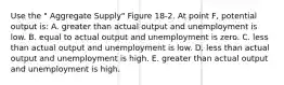 Use the " Aggregate Supply" Figure 18-2. At point F, potential output is: A. greater than actual output and unemployment is low. B. equal to actual output and unemployment is zero. C. less than actual output and unemployment is low. D. less than actual output and unemployment is high. E. greater than actual output and unemployment is high.