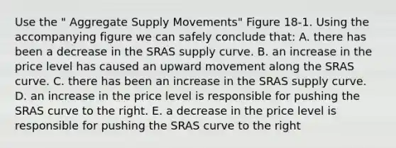 Use the " Aggregate Supply Movements" Figure 18-1. Using the accompanying figure we can safely conclude that: A. there has been a decrease in the SRAS supply curve. B. an increase in the price level has caused an upward movement along the SRAS curve. C. there has been an increase in the SRAS supply curve. D. an increase in the price level is responsible for pushing the SRAS curve to the right. E. a decrease in the price level is responsible for pushing the SRAS curve to the right