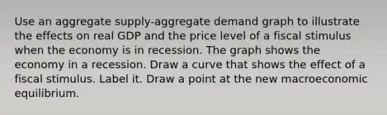 Use an aggregate​ supply-aggregate demand graph to illustrate the effects on real GDP and the price level of a fiscal stimulus when the economy is in recession. The graph shows the economy in a recession. Draw a curve that shows the effect of a fiscal stimulus. Label it. Draw a point at the new macroeconomic equilibrium.