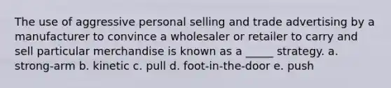 The use of aggressive personal selling and trade advertising by a manufacturer to convince a wholesaler or retailer to carry and sell particular merchandise is known as a _____ strategy. a. strong-arm b. kinetic c. pull d. foot-in-the-door e. push