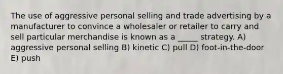 The use of aggressive personal selling and trade advertising by a manufacturer to convince a wholesaler or retailer to carry and sell particular merchandise is known as a _____ strategy. A) aggressive personal selling B) kinetic C) pull D) foot-in-the-door E) push