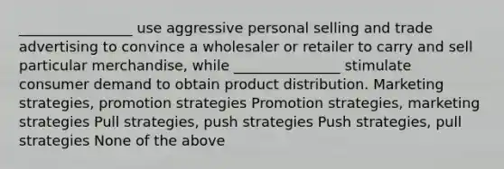 ________________ use aggressive personal selling and trade advertising to convince a wholesaler or retailer to carry and sell particular merchandise, while _______________ stimulate consumer demand to obtain product distribution. Marketing strategies, promotion strategies Promotion strategies, marketing strategies Pull strategies, push strategies Push strategies, pull strategies None of the above