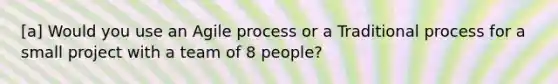 [a] Would you use an Agile process or a Traditional process for a small project with a team of 8 people?