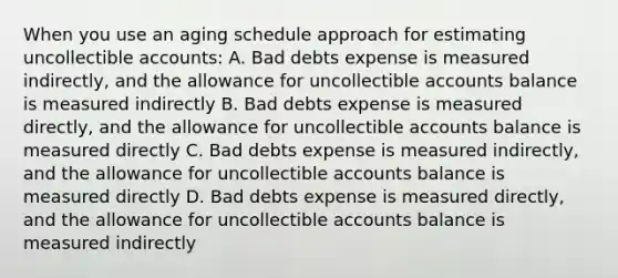 When you use an aging schedule approach for estimating uncollectible accounts: A. Bad debts expense is measured indirectly, and the allowance for uncollectible accounts balance is measured indirectly B. Bad debts expense is measured directly, and the allowance for uncollectible accounts balance is measured directly C. Bad debts expense is measured indirectly, and the allowance for uncollectible accounts balance is measured directly D. Bad debts expense is measured directly, and the allowance for uncollectible accounts balance is measured indirectly