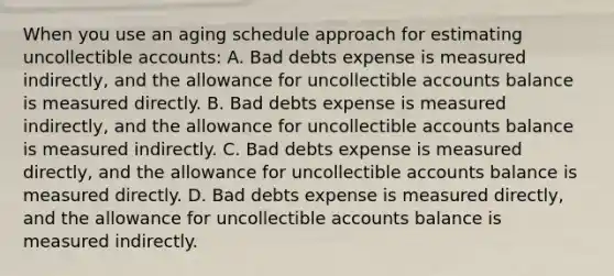 When you use an aging schedule approach for estimating uncollectible accounts: A. Bad debts expense is measured indirectly, and the allowance for uncollectible accounts balance is measured directly. B. Bad debts expense is measured indirectly, and the allowance for uncollectible accounts balance is measured indirectly. C. Bad debts expense is measured directly, and the allowance for uncollectible accounts balance is measured directly. D. Bad debts expense is measured directly, and the allowance for uncollectible accounts balance is measured indirectly.