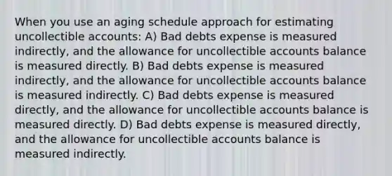 When you use an aging schedule approach for estimating uncollectible accounts: A) Bad debts expense is measured indirectly, and the allowance for uncollectible accounts balance is measured directly. B) Bad debts expense is measured indirectly, and the allowance for uncollectible accounts balance is measured indirectly. C) Bad debts expense is measured directly, and the allowance for uncollectible accounts balance is measured directly. D) Bad debts expense is measured directly, and the allowance for uncollectible accounts balance is measured indirectly.