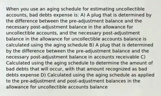 When you use an aging schedule for estimating uncollectible accounts, bad debts expense is: A) A plug that is determined by the difference between the pre-adjustment balance and the necessary post-adjustment balance in the allowance for uncollectible accounts, and the necessary post-adjustment balance in the allowance for uncollectible accounts balance is calculated using the aging schedule B) A plug that is determined by the difference between the pre-adjustment balance and the necessary post-adjustment balance in accounts receivable C) Calculated using the aging schedule to determine the amount of bad debts that will occur, with that amount recognized as bad debts expense D) Calculated using the aging schedule as applied to the pre-adjustment and post-adjustment balances in the allowance for uncollectible accounts balance