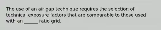 The use of an air gap technique requires the selection of technical exposure factors that are comparable to those used with an ______ ratio grid.