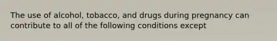 The use of alcohol, tobacco, and drugs during pregnancy can contribute to all of the following conditions except