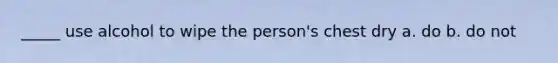 _____ use alcohol to wipe the person's chest dry a. do b. do not