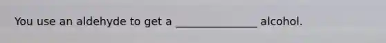 You use an aldehyde to get a _______________ alcohol.