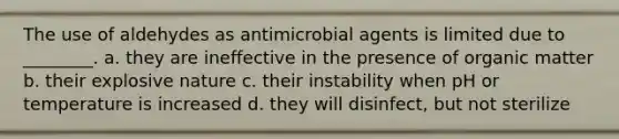 The use of aldehydes as antimicrobial agents is limited due to ________. a. they are ineffective in the presence of organic matter b. their explosive nature c. their instability when pH or temperature is increased d. they will disinfect, but not sterilize