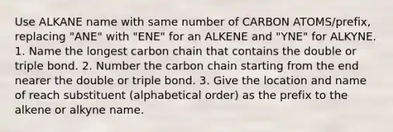 Use ALKANE name with same number of CARBON ATOMS/prefix, replacing "ANE" with "ENE" for an ALKENE and "YNE" for ALKYNE. 1. Name the longest carbon chain that contains the double or triple bond. 2. Number the carbon chain starting from the end nearer the double or triple bond. 3. Give the location and name of reach substituent (alphabetical order) as the prefix to the alkene or alkyne name.