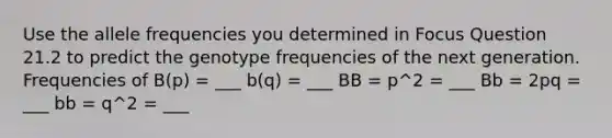 Use the allele frequencies you determined in Focus Question 21.2 to predict the genotype frequencies of the next generation. Frequencies of B(p) = ___ b(q) = ___ BB = p^2 = ___ Bb = 2pq = ___ bb = q^2 = ___