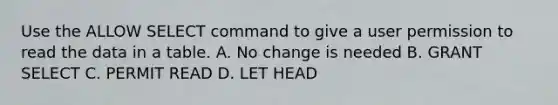 Use the ALLOW SELECT command to give a user permission to read the data in a table. A. No change is needed B. GRANT SELECT C. PERMIT READ D. LET HEAD