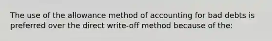 The use of the allowance method of accounting for bad debts is preferred over the direct write-off method because of the: