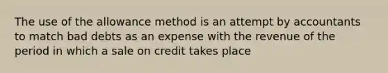 The use of the allowance method is an attempt by accountants to match bad debts as an expense with the revenue of the period in which a sale on credit takes place