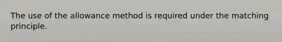 The use of the allowance method is required under the matching principle.