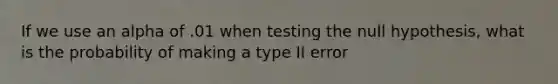 If we use an alpha of .01 when testing the null hypothesis, what is the probability of making a type II error