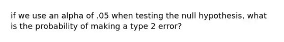 if we use an alpha of .05 when testing the null hypothesis, what is the probability of making a type 2 error?