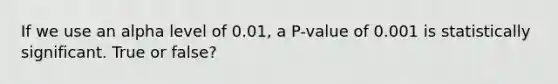 If we use an alpha level of 0.01, a P-value of 0.001 is statistically significant. True or false?