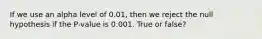 If we use an alpha level of 0.01, then we reject the null hypothesis if the P-value is 0.001. True or false?