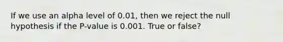 If we use an alpha level of 0.01, then we reject the null hypothesis if the P-value is 0.001. True or false?