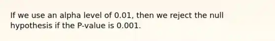 If we use an alpha level of​ 0.01, then we reject the null hypothesis if the​ P-value is 0.001.