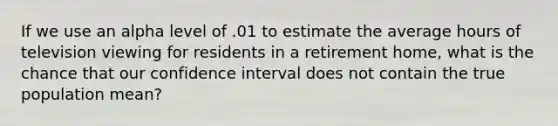 If we use an alpha level of .01 to estimate the average hours of television viewing for residents in a retirement home, what is the chance that our confidence interval does not contain the true population mean?