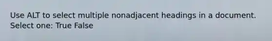 Use ALT to select multiple nonadjacent headings in a document. Select one: True False