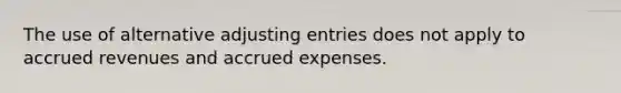 The use of alternative <a href='https://www.questionai.com/knowledge/kGxhM5fzgy-adjusting-entries' class='anchor-knowledge'>adjusting entries</a> does not apply to <a href='https://www.questionai.com/knowledge/kn2f44zqYV-accrued-revenues' class='anchor-knowledge'>accrued revenues</a> and <a href='https://www.questionai.com/knowledge/k9VEJdeAZk-accrued-expenses' class='anchor-knowledge'>accrued expenses</a>.