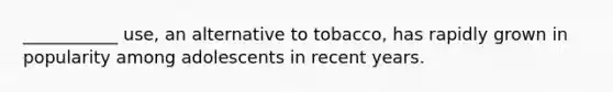 ___________ use, an alternative to tobacco, has rapidly grown in popularity among adolescents in recent years.