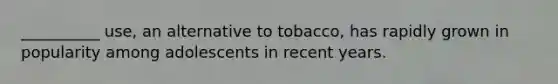 __________ use, an alternative to tobacco, has rapidly grown in popularity among adolescents in recent years.