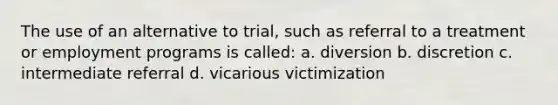 The use of an alternative to trial, such as referral to a treatment or employment programs is called: a. diversion b. discretion c. intermediate referral d. vicarious victimization