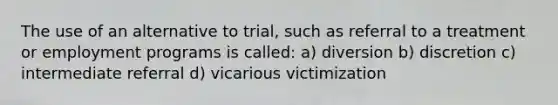 The use of an alternative to trial, such as referral to a treatment or employment programs is called: a) diversion b) discretion c) intermediate referral d) vicarious victimization