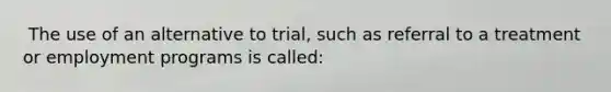 ​ The use of an alternative to trial, such as referral to a treatment or employment programs is called: