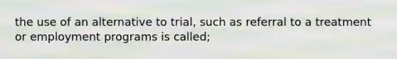 the use of an alternative to trial, such as referral to a treatment or employment programs is called;