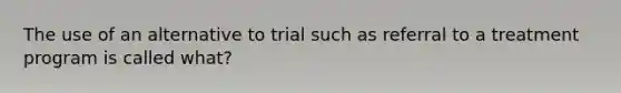 The use of an alternative to trial such as referral to a treatment program is called what?