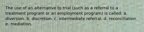 The use of an alternative to trial (such as a referral to a treatment program or an employment program) is called: a. diversion. b. ​discretion. c. intermediate referral. d. reconciliation. e. ​mediation.