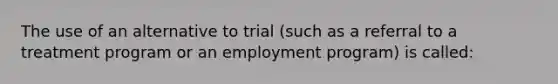 The use of an alternative to trial (such as a referral to a treatment program or an employment program) is called: