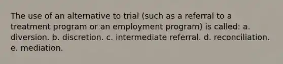 The use of an alternative to trial (such as a referral to a treatment program or an employment program) is called: a. diversion. b. discretion. c. intermediate referral. d. reconciliation. e. mediation.