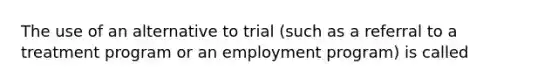 The use of an alternative to trial (such as a referral to a treatment program or an employment program) is called