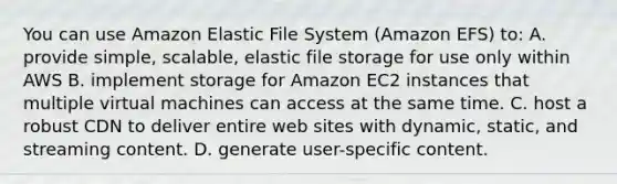 You can use Amazon Elastic File System (Amazon EFS) to: A. provide simple, scalable, elastic file storage for use only within AWS B. implement storage for Amazon EC2 instances that multiple virtual machines can access at the same time. C. host a robust CDN to deliver entire web sites with dynamic, static, and streaming content. D. generate user-specific content.