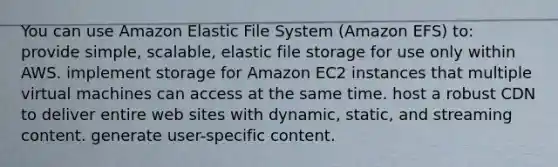 You can use Amazon Elastic File System (Amazon EFS) to: provide simple, scalable, elastic file storage for use only within AWS. implement storage for Amazon EC2 instances that multiple virtual machines can access at the same time. host a robust CDN to deliver entire web sites with dynamic, static, and streaming content. generate user-specific content.