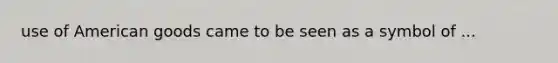 use of American goods came to be seen as a symbol of ...
