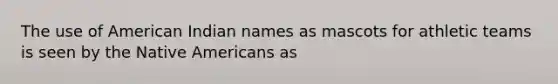 The use of American Indian names as mascots for athletic teams is seen by the Native Americans as