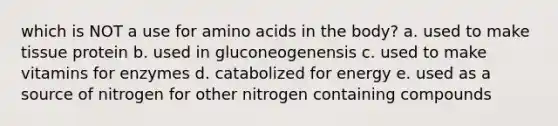 which is NOT a use for amino acids in the body? a. used to make tissue protein b. used in gluconeogenensis c. used to make vitamins for enzymes d. catabolized for energy e. used as a source of nitrogen for other nitrogen containing compounds