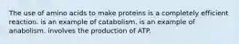 The use of amino acids to make proteins is a completely efficient reaction. is an example of catabolism. is an example of anabolism. involves the production of ATP.